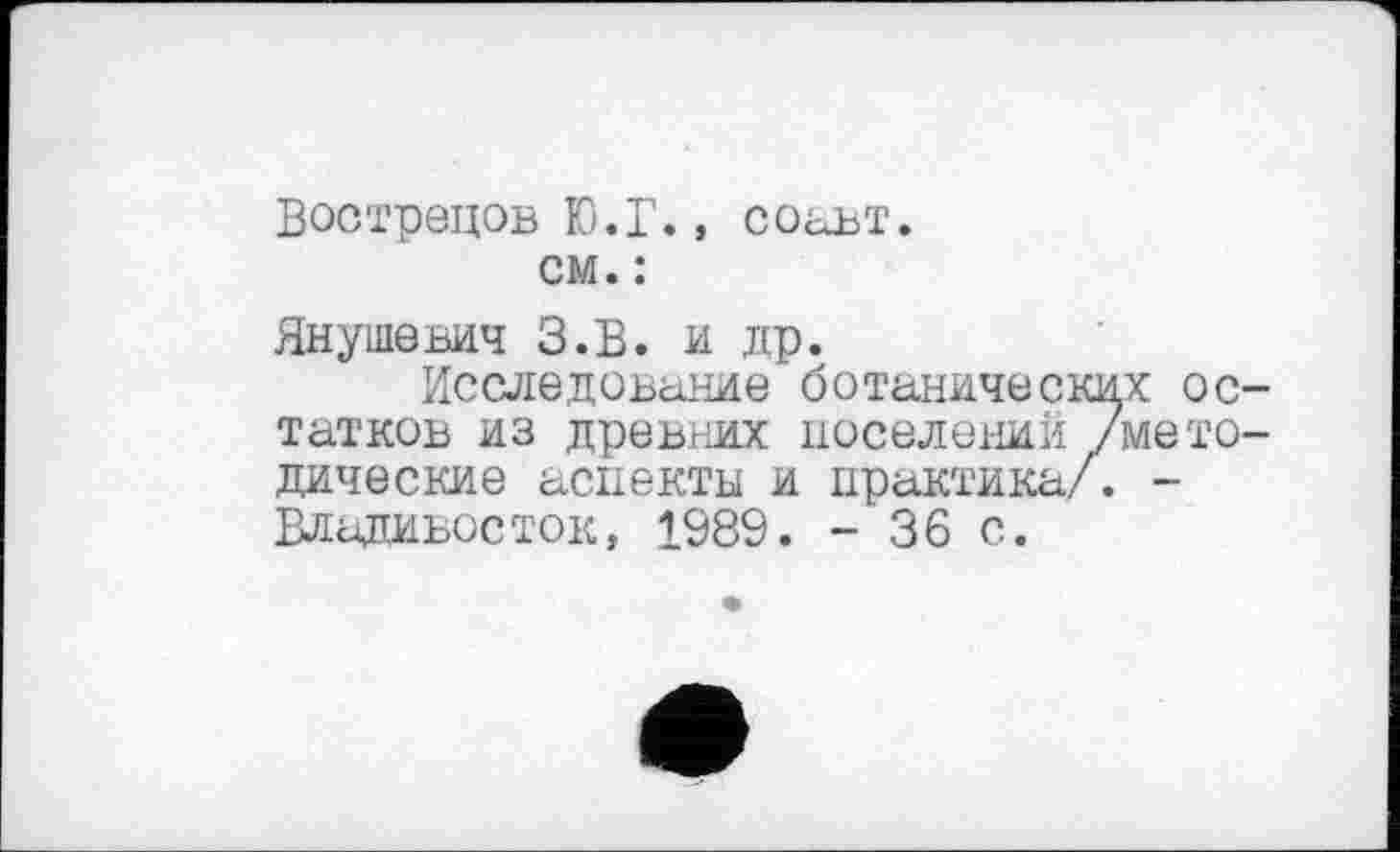 ﻿Вострецов Ю.Г., соавт. см. :
Янушевич З.В. и др.
Исследование ботанических ос татков из древних поселений /мето дические аспекты и практика/. -Владивосток, 1989. - 36 с.